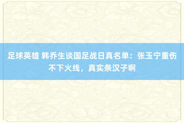 足球英雄 韩乔生谈国足战日真名单：张玉宁重伤不下火线，真实条汉子啊