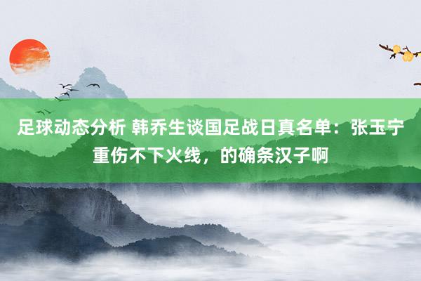 足球动态分析 韩乔生谈国足战日真名单：张玉宁重伤不下火线，的确条汉子啊