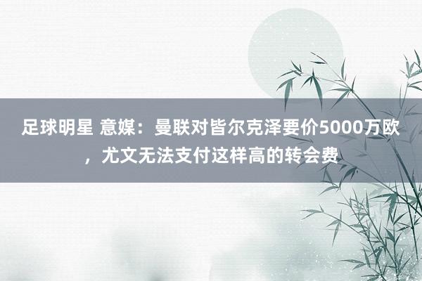 足球明星 意媒：曼联对皆尔克泽要价5000万欧，尤文无法支付这样高的转会费