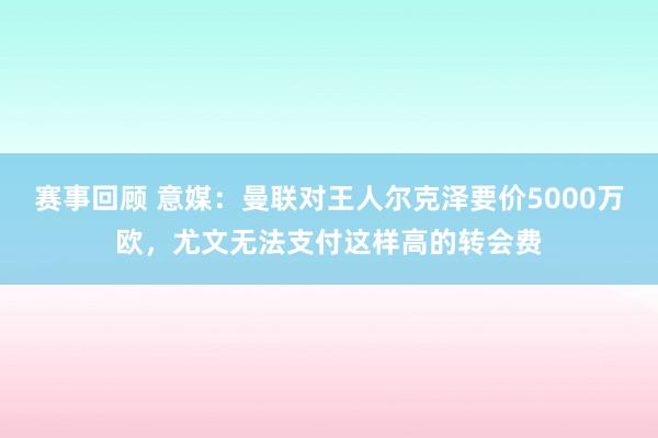 赛事回顾 意媒：曼联对王人尔克泽要价5000万欧，尤文无法支付这样高的转会费