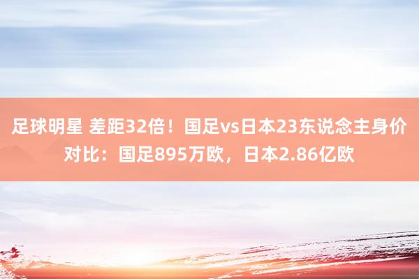 足球明星 差距32倍！国足vs日本23东说念主身价对比：国足895万欧，日本2.86亿欧