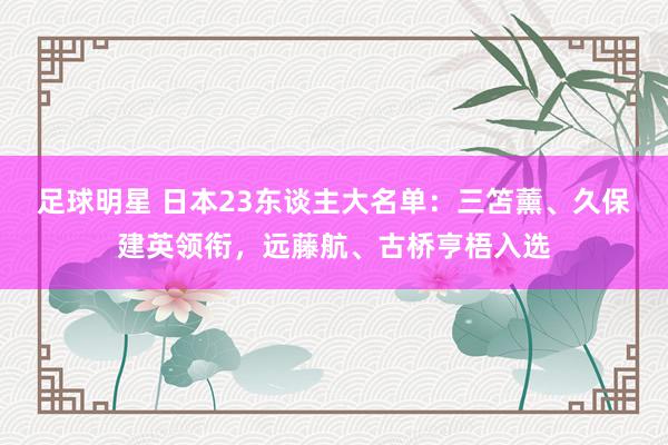 足球明星 日本23东谈主大名单：三笘薰、久保建英领衔，远藤航、古桥亨梧入选