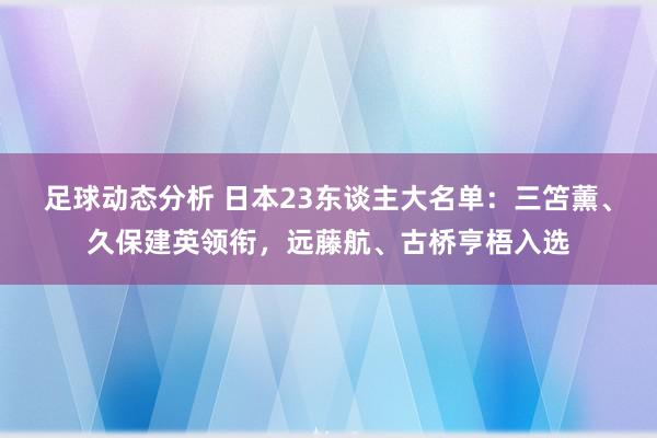 足球动态分析 日本23东谈主大名单：三笘薰、久保建英领衔，远藤航、古桥亨梧入选