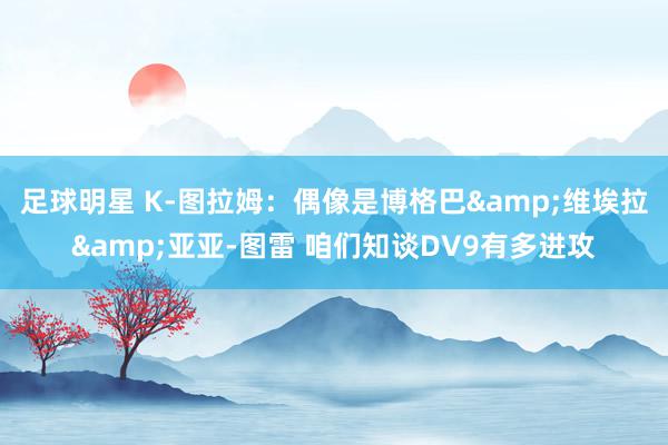 足球明星 K-图拉姆：偶像是博格巴&维埃拉&亚亚-图雷 咱们知谈DV9有多进攻