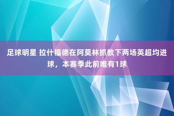 足球明星 拉什福德在阿莫林抓教下两场英超均进球，本赛季此前唯有1球