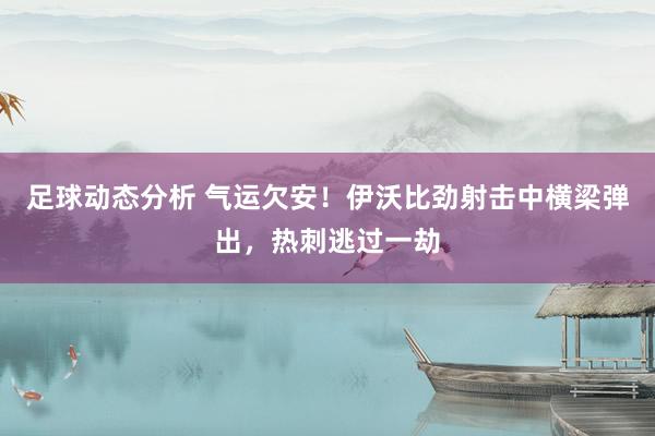 足球动态分析 气运欠安！伊沃比劲射击中横梁弹出，热刺逃过一劫