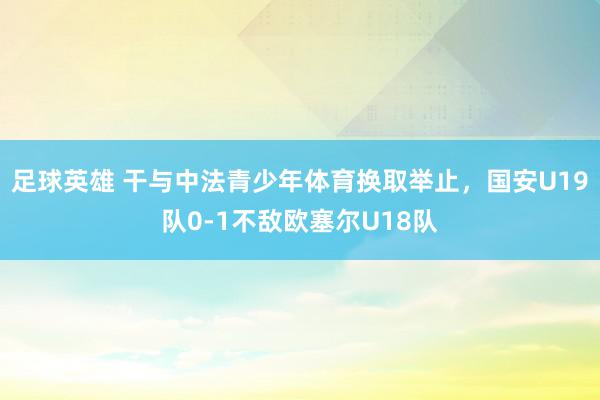 足球英雄 干与中法青少年体育换取举止，国安U19队0-1不敌欧塞尔U18队