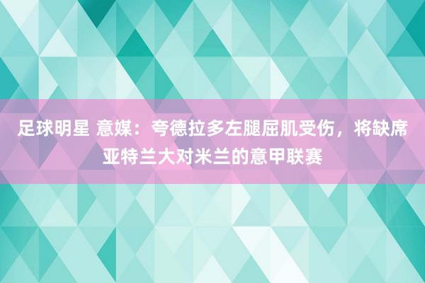 足球明星 意媒：夸德拉多左腿屈肌受伤，将缺席亚特兰大对米兰的意甲联赛