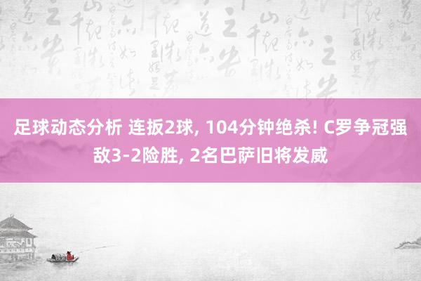 足球动态分析 连扳2球, 104分钟绝杀! C罗争冠强敌3-2险胜, 2名巴萨旧将发威