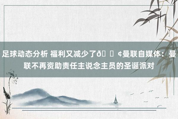 足球动态分析 福利又减少了😢曼联自媒体：曼联不再资助责任主说念主员的圣诞派对