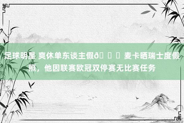 足球明星 爽休单东谈主假😀麦卡晒瑞士度假照，他因联赛欧冠双停赛无比赛任务