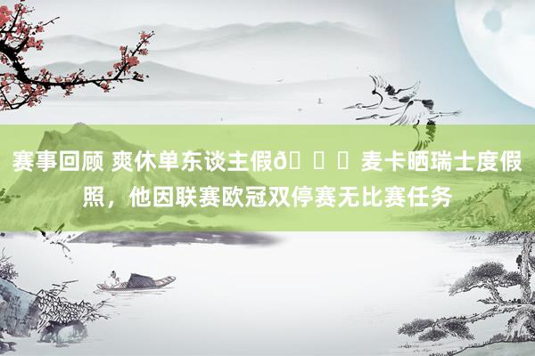 赛事回顾 爽休单东谈主假😀麦卡晒瑞士度假照，他因联赛欧冠双停赛无比赛任务