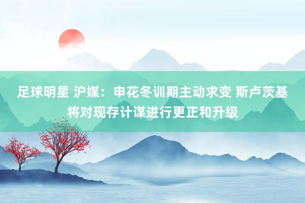 足球明星 沪媒：申花冬训期主动求变 斯卢茨基将对现存计谋进行更正和升级