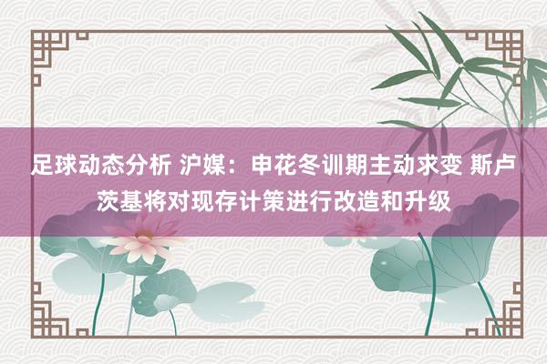 足球动态分析 沪媒：申花冬训期主动求变 斯卢茨基将对现存计策进行改造和升级