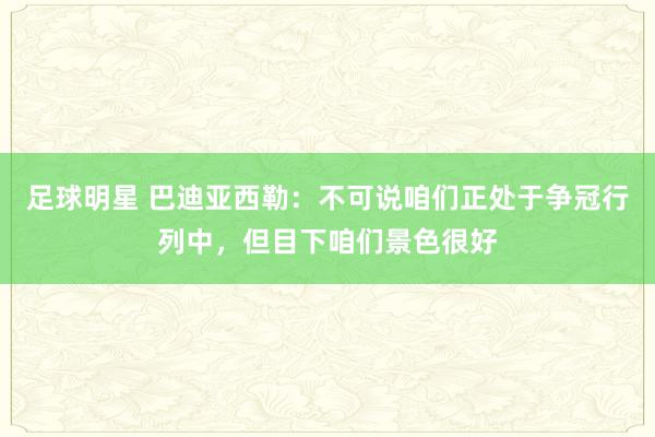 足球明星 巴迪亚西勒：不可说咱们正处于争冠行列中，但目下咱们景色很好