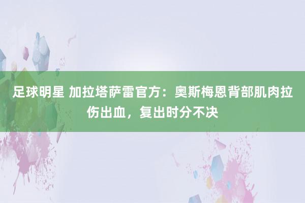 足球明星 加拉塔萨雷官方：奥斯梅恩背部肌肉拉伤出血，复出时分不决