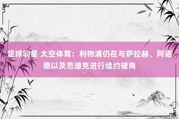 足球明星 太空体育：利物浦仍在与萨拉赫、阿诺德以及范迪克进行续约磋商