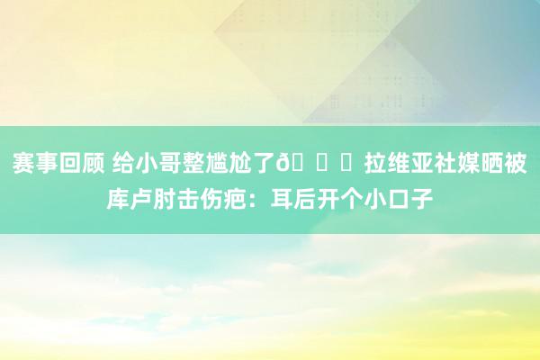 赛事回顾 给小哥整尴尬了😅拉维亚社媒晒被库卢肘击伤疤：耳后开个小口子