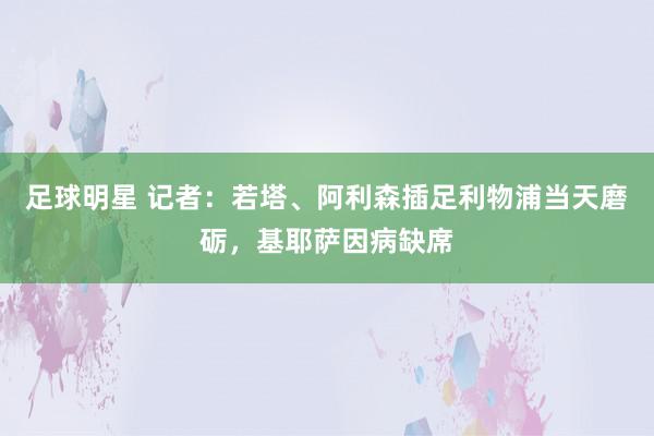 足球明星 记者：若塔、阿利森插足利物浦当天磨砺，基耶萨因病缺席