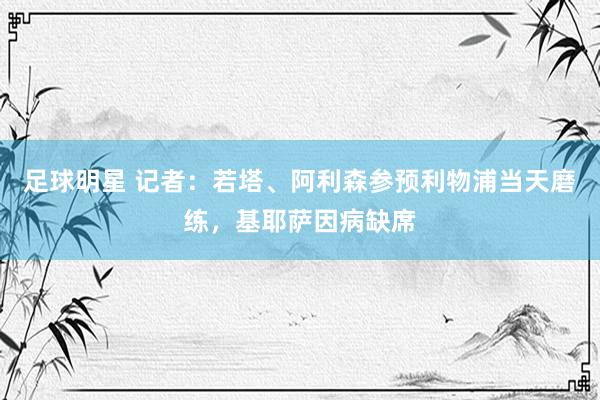 足球明星 记者：若塔、阿利森参预利物浦当天磨练，基耶萨因病缺席