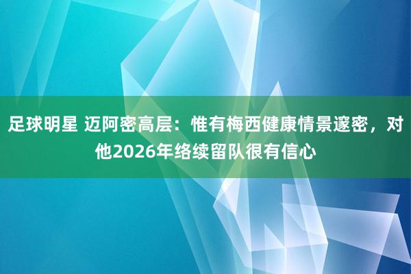 足球明星 迈阿密高层：惟有梅西健康情景邃密，对他2026年络续留队很有信心