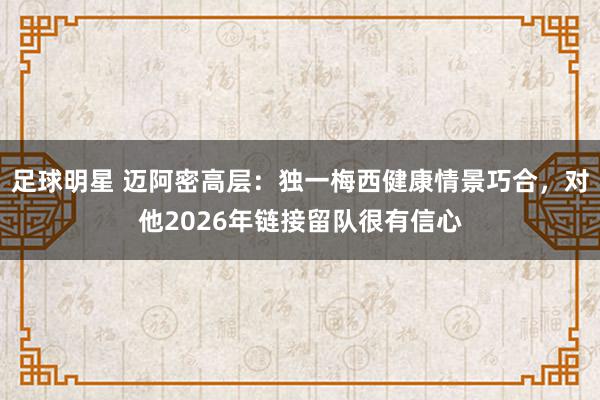 足球明星 迈阿密高层：独一梅西健康情景巧合，对他2026年链接留队很有信心