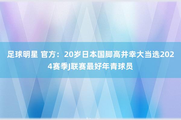 足球明星 官方：20岁日本国脚高井幸大当选2024赛季J联赛最好年青球员