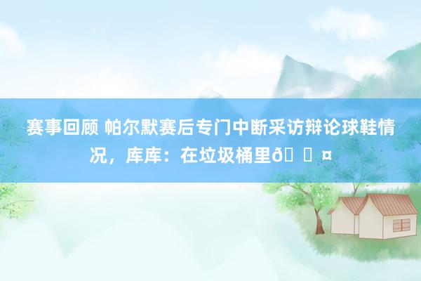 赛事回顾 帕尔默赛后专门中断采访辩论球鞋情况，库库：在垃圾桶里😤