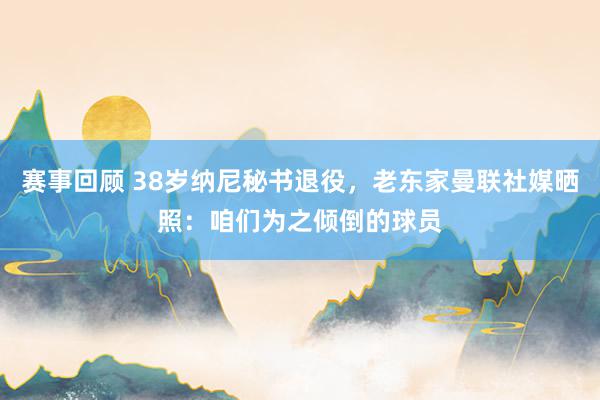 赛事回顾 38岁纳尼秘书退役，老东家曼联社媒晒照：咱们为之倾倒的球员