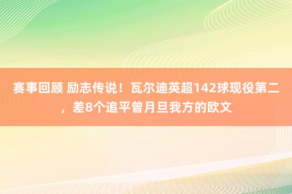 赛事回顾 励志传说！瓦尔迪英超142球现役第二，差8个追平曾月旦我方的欧文