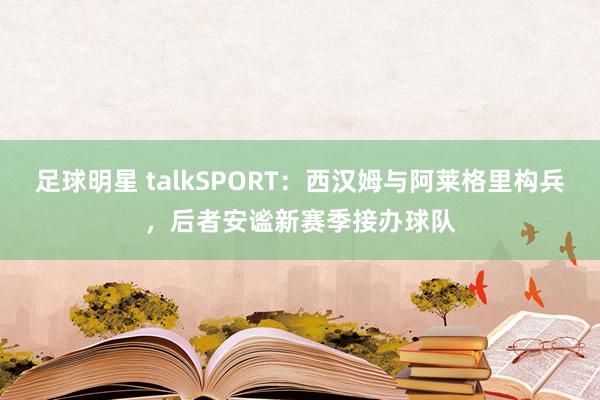 足球明星 talkSPORT：西汉姆与阿莱格里构兵，后者安谧新赛季接办球队