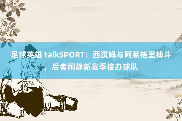 足球英雄 talkSPORT：西汉姆与阿莱格里搏斗，后者闲静新赛季接办球队