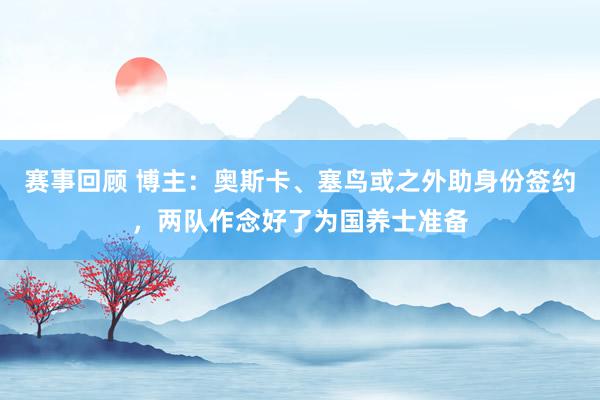 赛事回顾 博主：奥斯卡、塞鸟或之外助身份签约，两队作念好了为国养士准备