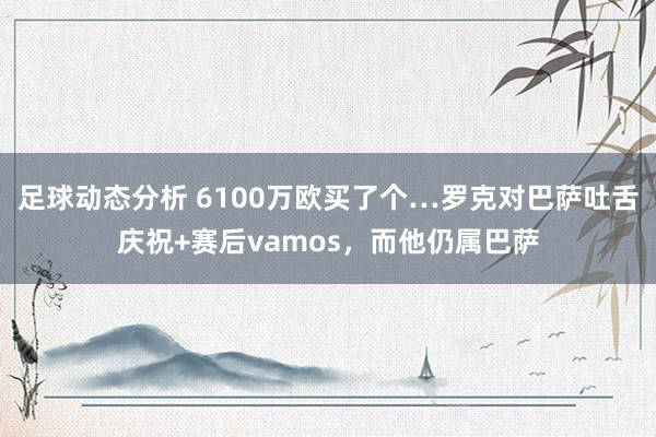 足球动态分析 6100万欧买了个…罗克对巴萨吐舌庆祝+赛后vamos，而他仍属巴萨