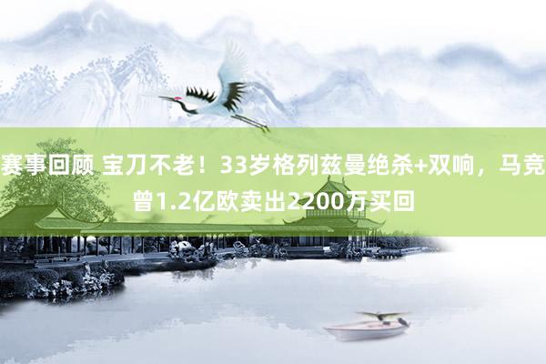 赛事回顾 宝刀不老！33岁格列兹曼绝杀+双响，马竞曾1.2亿欧卖出2200万买回