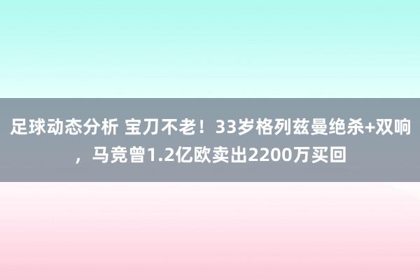 足球动态分析 宝刀不老！33岁格列兹曼绝杀+双响，马竞曾1.2亿欧卖出2200万买回