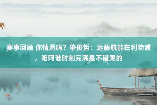 赛事回顾 你情愿吗？肇俊哲：远藤航能在利物浦，咱阿谁时刻完满是不错踢的