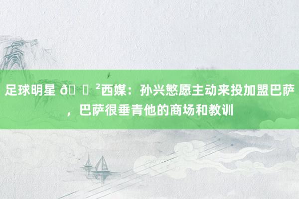 足球明星 😲西媒：孙兴慜愿主动来投加盟巴萨，巴萨很垂青他的商场和教训