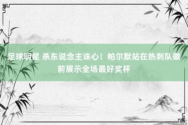 足球明星 杀东说念主诛心！帕尔默站在热刺队徽前展示全场最好奖杯