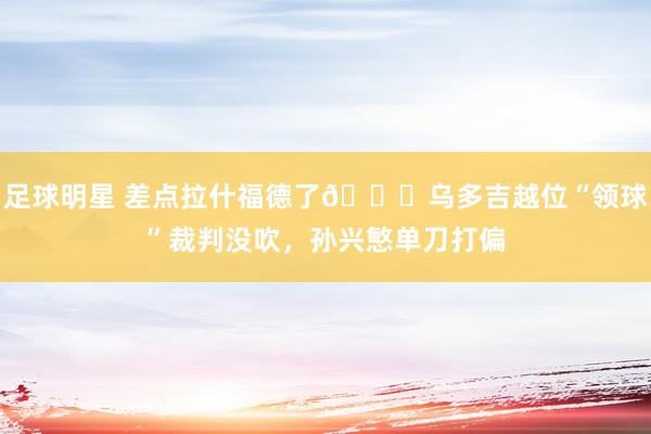 足球明星 差点拉什福德了😅乌多吉越位“领球”裁判没吹，孙兴慜单刀打偏