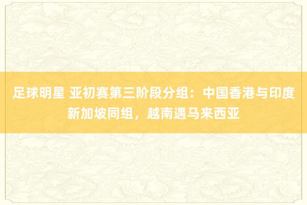 足球明星 亚初赛第三阶段分组：中国香港与印度新加坡同组，越南遇马来西亚