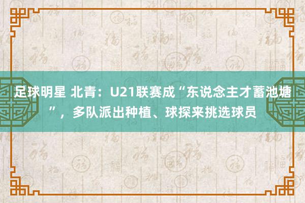 足球明星 北青：U21联赛成“东说念主才蓄池塘”，多队派出种植、球探来挑选球员