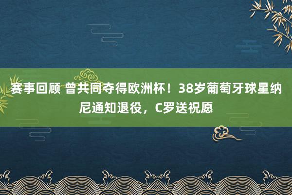 赛事回顾 曾共同夺得欧洲杯！38岁葡萄牙球星纳尼通知退役，C罗送祝愿