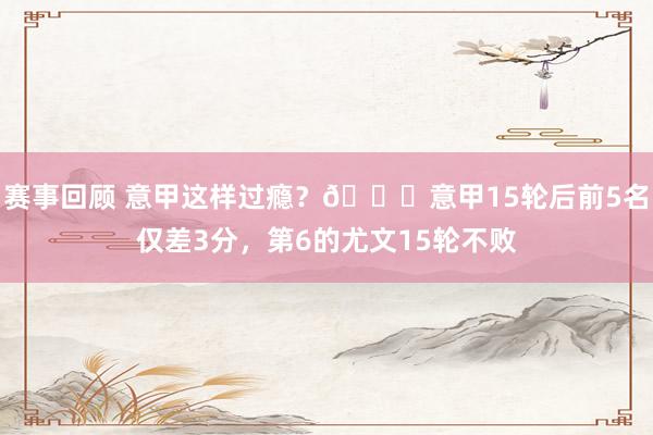 赛事回顾 意甲这样过瘾？😏意甲15轮后前5名仅差3分，第6的尤文15轮不败