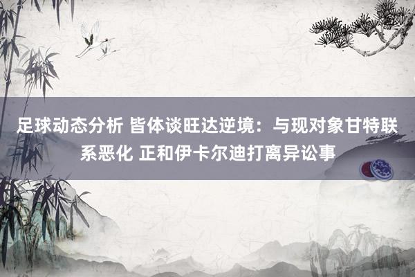 足球动态分析 皆体谈旺达逆境：与现对象甘特联系恶化 正和伊卡尔迪打离异讼事