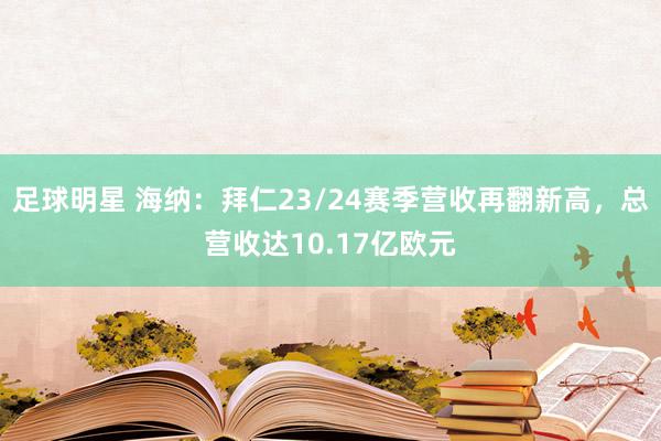 足球明星 海纳：拜仁23/24赛季营收再翻新高，总营收达10.17亿欧元