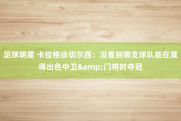 足球明星 卡拉格谈切尔西：没看到哪支球队能在莫得出色中卫&门将时夺冠