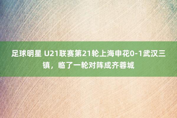 足球明星 U21联赛第21轮上海申花0-1武汉三镇，临了一轮对阵成齐蓉城