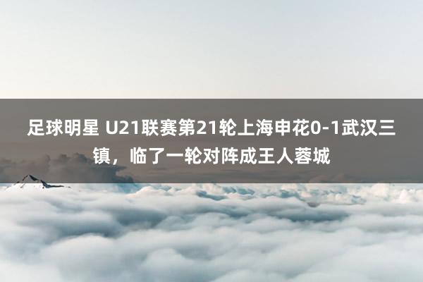 足球明星 U21联赛第21轮上海申花0-1武汉三镇，临了一轮对阵成王人蓉城