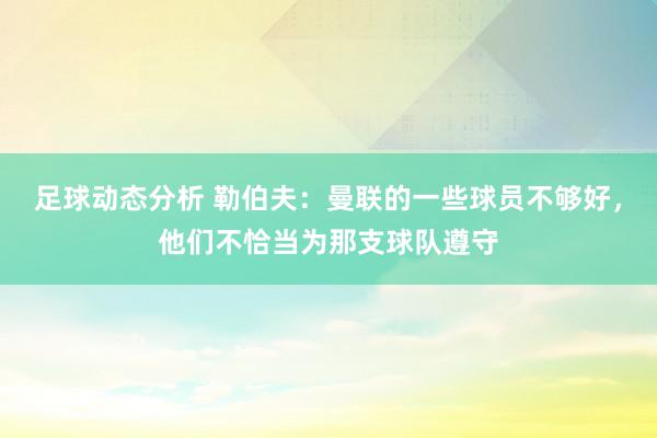 足球动态分析 勒伯夫：曼联的一些球员不够好，他们不恰当为那支球队遵守